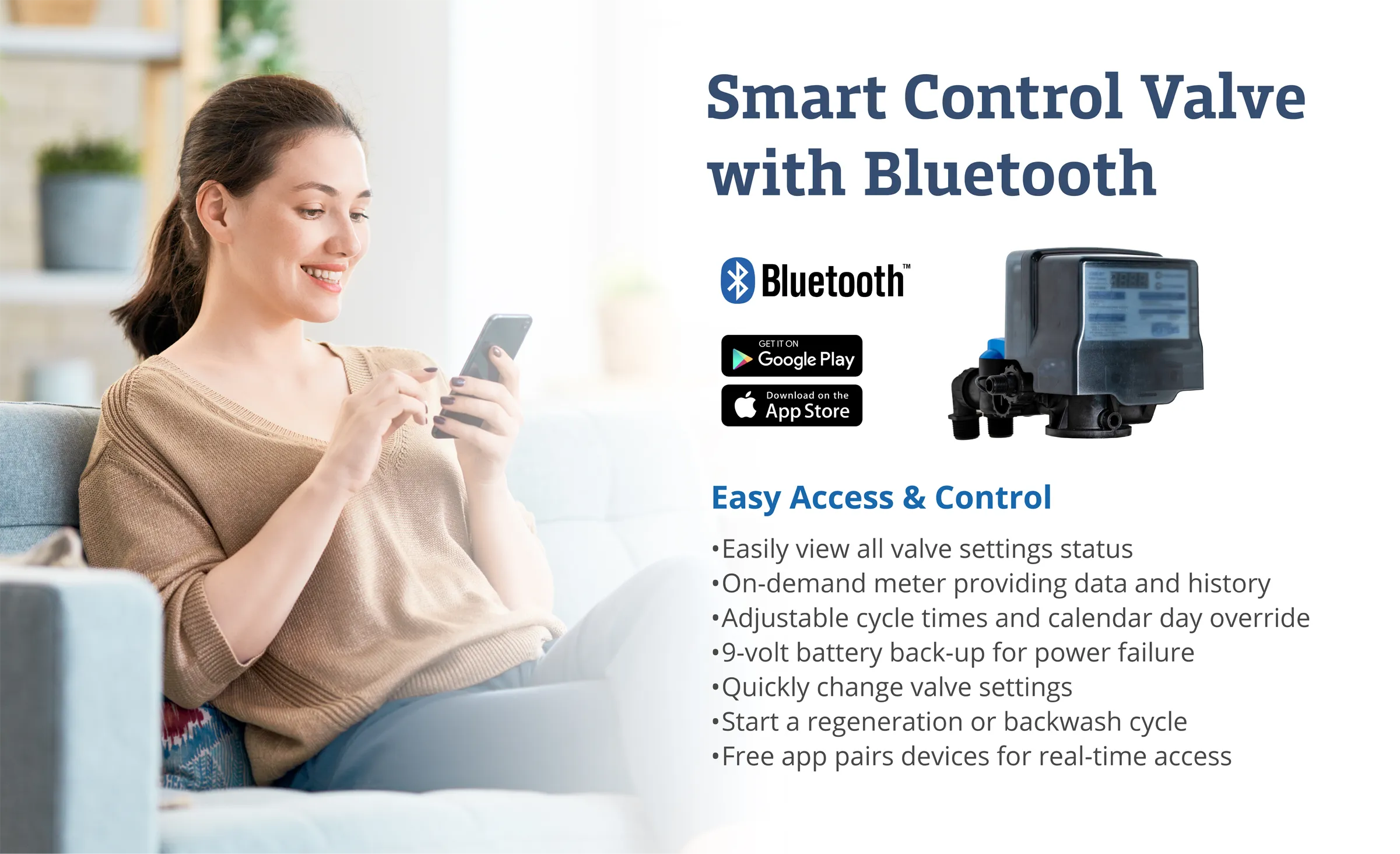 Smart Control Valve with Bluetooth. Easily view all valve settings status. On-demand meter providing data and history. Adjustable cycle times and calendar day override. 9-volt battery back-up for power failure. Quickly change valve settings. Start a regeneration or backwash cycle. Free app pairs devices for real-time access.