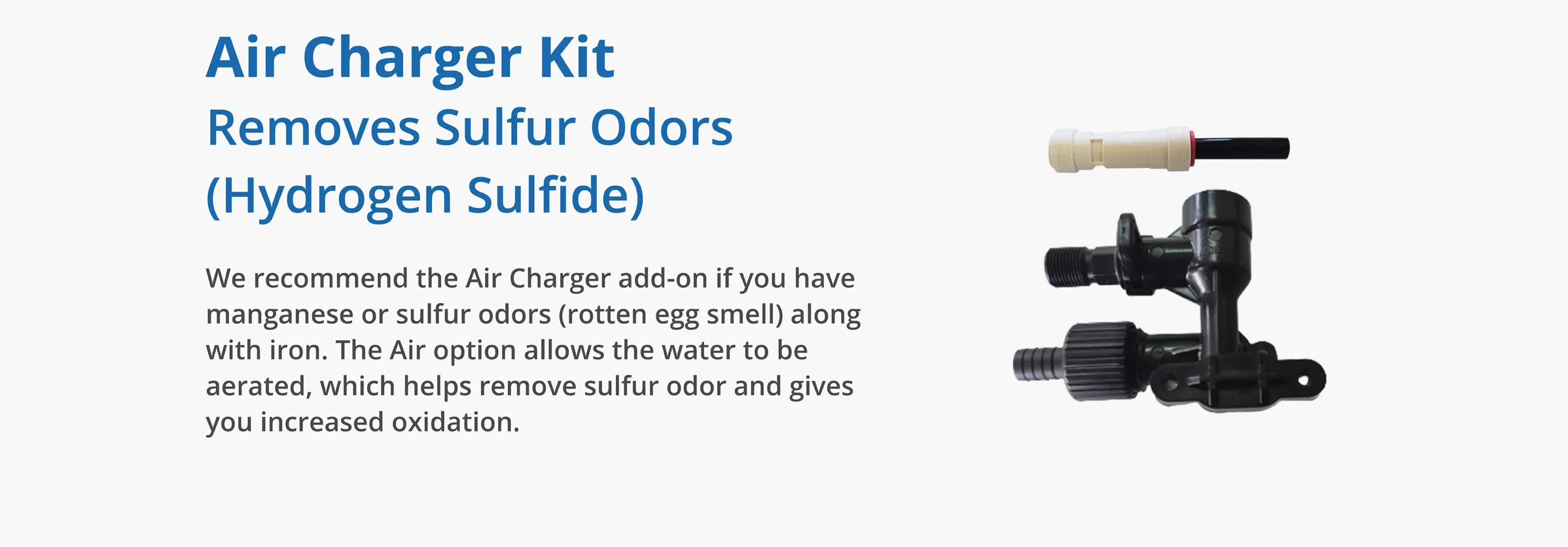 Air Charger Kit Removes Sulfur Odors (Hydrogen Sulfide)We recommend the Air Charger add-on if you have manganese or sulfur odors (rotten egg smell) along with iron. The Air option allows the water to be aerated, which helps remove sulfur odor and gives you increased oxidation.