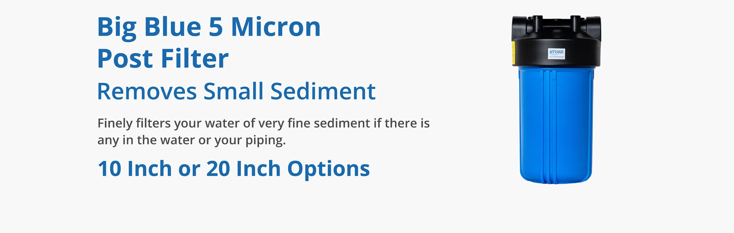 Big Blue 5 Micron Post Filter
Optional Add-on Removes Small Sediment
Finely filters your water of very fine sediment if there is any in the water or your piping.
10 Inch or 20 Inch Options.
