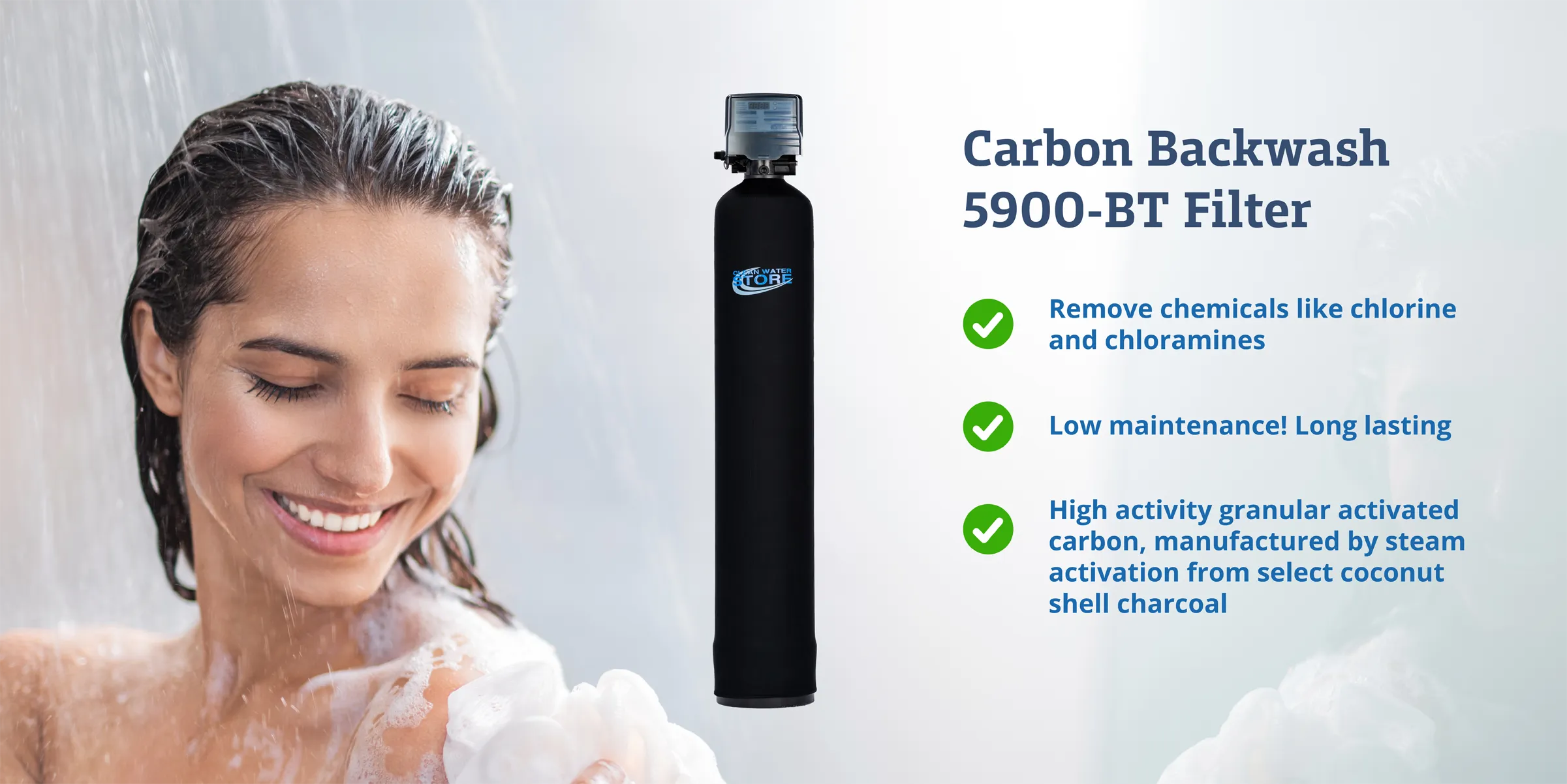 Carbon Backwash 5900-BT Filter header. Remove chemicals like chlorine and chloramines. Low maintenance! Long lasting. High activity granular activated carbon, manufactured by steam activation from select coconut shell charcoal.