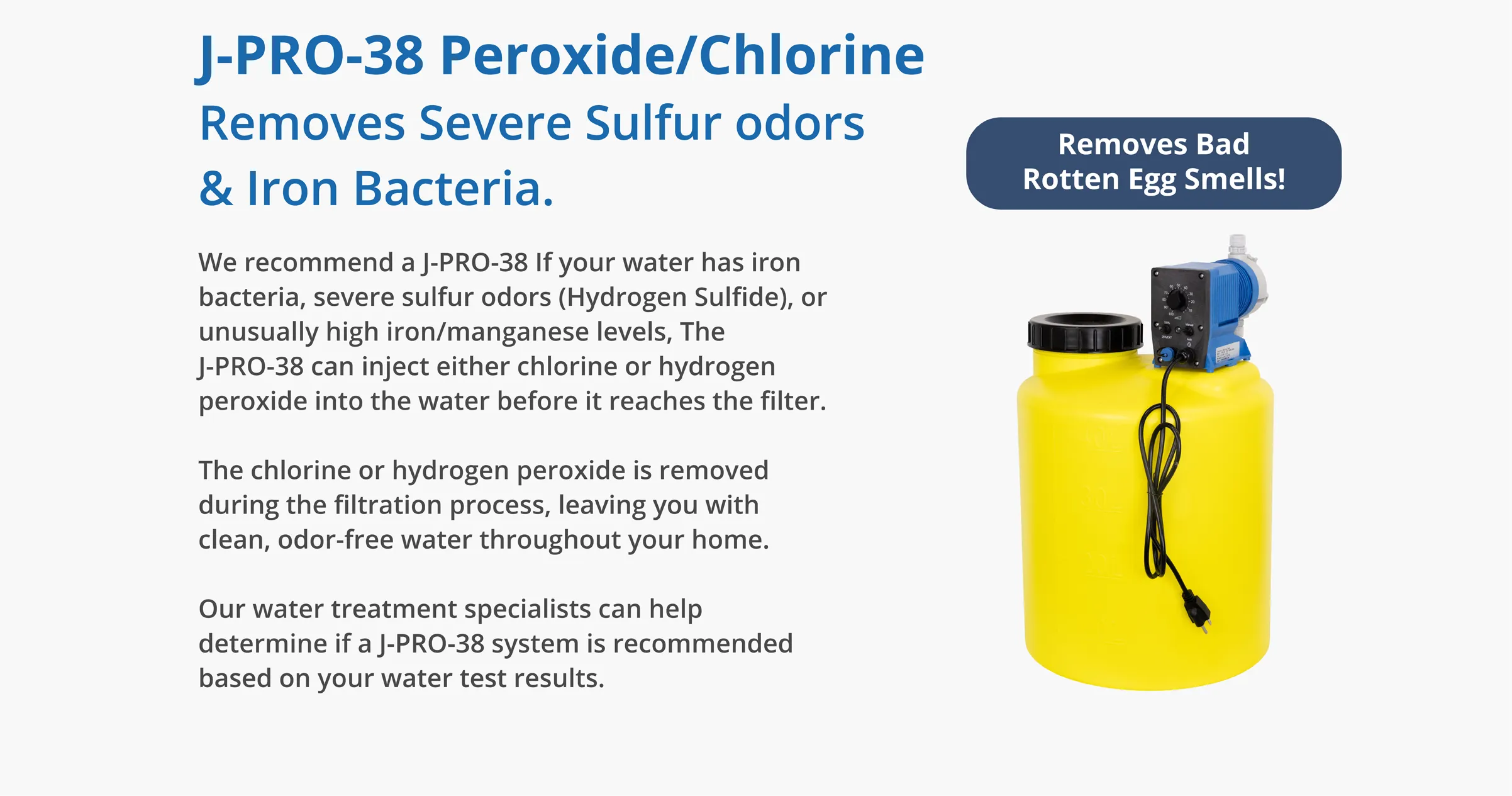 J-PRO-38 Peroxide/Chlorine Removes Severe Sulfur odors & Iron Bacteria.We recommend a J-PRO-38 If your water has iron bacteria, severe sulfur odors (Hydrogen Sulfide), or unusually high iron/manganese levels, The J-PRO-38 can inject either chlorine or hydrogen peroxide into the water before it reaches the filter. The chlorine or hydrogen peroxide is removed during the filtration process, leaving you with clean, odor-free water throughout your home. Our water treatment specialists can help determine if a J-PRO-38 system is recommended based on your water test results.